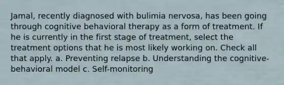 Jamal, recently diagnosed with bulimia nervosa, has been going through cognitive behavioral therapy as a form of treatment. If he is currently in the first stage of treatment, select the treatment options that he is most likely working on. Check all that apply. a. Preventing relapse b. Understanding the cognitive-behavioral model c. Self-monitoring