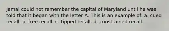 Jamal could not remember the capital of Maryland until he was told that it began with the letter A. This is an example of: a. cued recall. b. free recall. c. tipped recall. d. constrained recall.