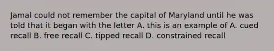 Jamal could not remember the capital of Maryland until he was told that it began with the letter A. this is an example of A. cued recall B. free recall C. tipped recall D. constrained recall