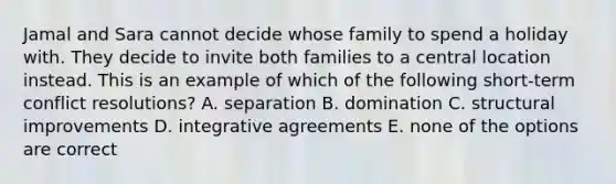 Jamal and Sara cannot decide whose family to spend a holiday with. They decide to invite both families to a central location instead. This is an example of which of the following short-term conflict resolutions? A. separation B. domination C. structural improvements D. integrative agreements E. none of the options are correct