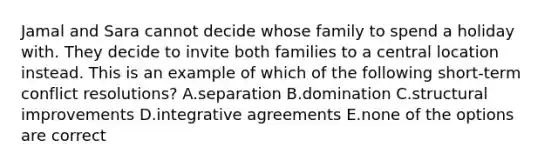 Jamal and Sara cannot decide whose family to spend a holiday with. They decide to invite both families to a central location instead. This is an example of which of the following short-term conflict resolutions? A.separation B.domination C.structural improvements D.integrative agreements E.none of the options are correct