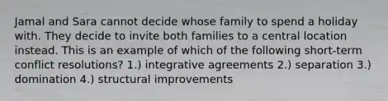 Jamal and Sara cannot decide whose family to spend a holiday with. They decide to invite both families to a central location instead. This is an example of which of the following short-term conflict resolutions? 1.) integrative agreements 2.) separation 3.) domination 4.) structural improvements