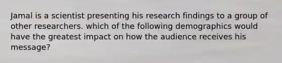 Jamal is a scientist presenting his research findings to a group of other researchers. which of the following demographics would have the greatest impact on how the audience receives his message?