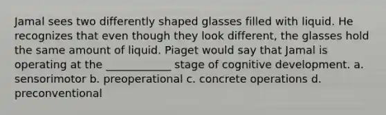 Jamal sees two differently shaped glasses filled with liquid. He recognizes that even though they look different, the glasses hold the same amount of liquid. Piaget would say that Jamal is operating at the ____________ stage of cognitive development. a. sensorimotor b. preoperational c. concrete operations d. preconventional