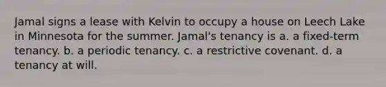 Jamal signs a lease with Kelvin to occupy a house on Leech Lake in Minnesota for the summer. Jamal's tenancy is a. a fixed-term tenancy. b. a periodic tenancy. c. a restrictive covenant. d. a tenancy at will.