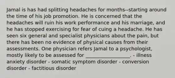 Jamal is has had splitting headaches for months--starting around the time of his job promotion. He is concerned that the headaches will ruin his work performance and his marriage, and he has stopped exercising for fear of cuing a headache. He has seen six general and specialist physicians about the pain, but there has been no evidence of physical causes from their assessments. One physician refers Jamal to a psychologist, mostly likely to be assessed for __________________. - illness anxiety disorder - <a href='https://www.questionai.com/knowledge/kAj4MN0b0d-somatic-symptom-disorder' class='anchor-knowledge'>somatic symptom disorder</a> - <a href='https://www.questionai.com/knowledge/kI4DlSjPCu-conversion-disorder' class='anchor-knowledge'>conversion disorder</a> - factitious disorder