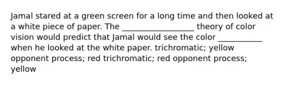 Jamal stared at a green screen for a long time and then looked at a white piece of paper. The __________________ theory of color vision would predict that Jamal would see the color ___________ when he looked at the white paper. trichromatic; yellow opponent process; red trichromatic; red opponent process; yellow