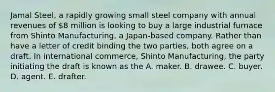 Jamal Steel, a rapidly growing small steel company with annual revenues of 8 million is looking to buy a large industrial furnace from Shinto Manufacturing, a Japan-based company. Rather than have a letter of credit binding the two parties, both agree on a draft. In international commerce, Shinto Manufacturing, the party initiating the draft is known as the A. maker. B. drawee. C. buyer. D. agent. E. drafter.