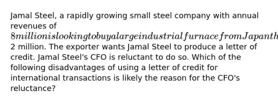 Jamal Steel, a rapidly growing small steel company with annual revenues of 8 million is looking to buy a large industrial furnace from Japan that is expected to cost2 million. The exporter wants Jamal Steel to produce a letter of credit. Jamal Steel's CFO is reluctant to do so. Which of the following disadvantages of using a letter of credit for international transactions is likely the reason for the CFO's reluctance?