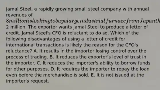 Jamal Steel, a rapidly growing small steel company with annual revenues of 8 million is looking to buy a large industrial furnace from Japan that is expected to cost2 million. The exporter wants Jamal Steel to produce a letter of credit. Jamal Steel's CFO is reluctant to do so. Which of the following disadvantages of using a letter of credit for international transactions is likely the reason for the CFO's reluctance? A. It results in the importer losing control over the process of trading. B. It reduces the exporter's level of trust in the importer. C. It reduces the importer's ability to borrow funds for other purposes. D. It requires the importer to repay the loan even before the merchandise is sold. E. It is not issued at the importer's request.