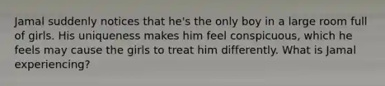 Jamal suddenly notices that he's the only boy in a large room full of girls. His uniqueness makes him feel conspicuous, which he feels may cause the girls to treat him differently. What is Jamal experiencing?