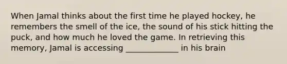 When Jamal thinks about the first time he played hockey, he remembers the smell of the ice, the sound of his stick hitting the puck, and how much he loved the game. In retrieving this memory, Jamal is accessing _____________ in his brain