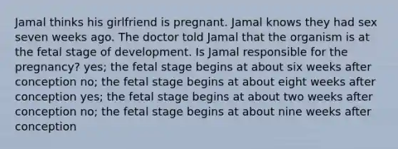 Jamal thinks his girlfriend is pregnant. Jamal knows they had sex seven weeks ago. The doctor told Jamal that the organism is at the fetal stage of development. Is Jamal responsible for the pregnancy? yes; the fetal stage begins at about six weeks after conception no; the fetal stage begins at about eight weeks after conception yes; the fetal stage begins at about two weeks after conception no; the fetal stage begins at about nine weeks after conception