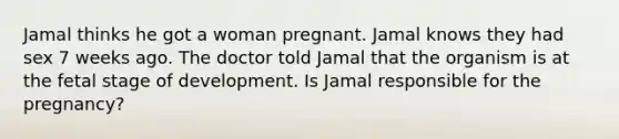 Jamal thinks he got a woman pregnant. Jamal knows they had sex 7 weeks ago. The doctor told Jamal that the organism is at the fetal stage of development. Is Jamal responsible for the pregnancy?