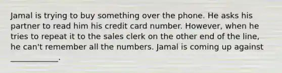 Jamal is trying to buy something over the phone. He asks his partner to read him his credit card number. However, when he tries to repeat it to the sales clerk on the other end of the line, he can't remember all the numbers. Jamal is coming up against ____________.