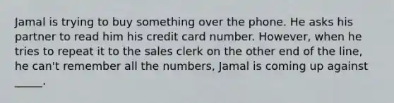 Jamal is trying to buy something over the phone. He asks his partner to read him his credit card number. However, when he tries to repeat it to the sales clerk on the other end of the line, he can't remember all the numbers, Jamal is coming up against _____.