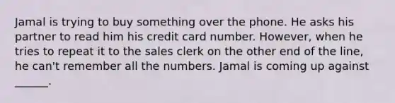 Jamal is trying to buy something over the phone. He asks his partner to read him his credit card number. However, when he tries to repeat it to the sales clerk on the other end of the line, he can't remember all the numbers. Jamal is coming up against ______.