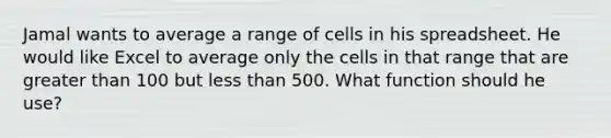 Jamal wants to average a range of cells in his spreadsheet. He would like Excel to average only the cells in that range that are <a href='https://www.questionai.com/knowledge/ktgHnBD4o3-greater-than' class='anchor-knowledge'>greater than</a> 100 but <a href='https://www.questionai.com/knowledge/k7BtlYpAMX-less-than' class='anchor-knowledge'>less than</a> 500. What function should he use?