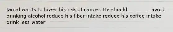 Jamal wants to lower his risk of cancer. He should ________. avoid drinking alcohol reduce his fiber intake reduce his coffee intake drink less water