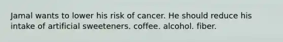 Jamal wants to lower his risk of cancer. He should reduce his intake of artificial sweeteners. coffee. alcohol. fiber.