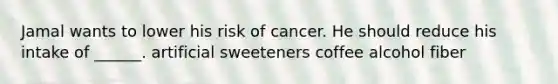 Jamal wants to lower his risk of cancer. He should reduce his intake of ______. artificial sweeteners coffee alcohol fiber