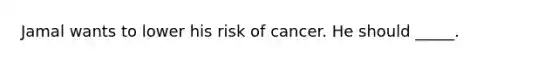 Jamal wants to lower his risk of cancer. He should _____.