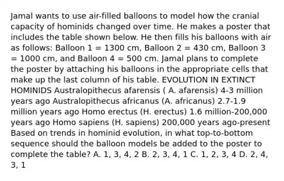 Jamal wants to use air-filled balloons to model how the cranial capacity of hominids changed over time. He makes a poster that includes the table shown below. He then fills his balloons with air as follows: Balloon 1 = 1300 cm, Balloon 2 = 430 cm, Balloon 3 = 1000 cm, and Balloon 4 = 500 cm. Jamal plans to complete the poster by attaching his balloons in the appropriate cells that make up the last column of his table. EVOLUTION IN EXTINCT HOMINIDS Australopithecus afarensis ( A. afarensis) 4-3 million years ago Australopithecus africanus (A. africanus) 2.7-1.9 million years ago Homo erectus (H. erectus) 1.6 million-200,000 years ago Homo sapiens (H. sapiens) 200,000 years ago-present Based on trends in hominid evolution, in what top-to-bottom sequence should the balloon models be added to the poster to complete the table? A. 1, 3, 4, 2 B. 2, 3, 4, 1 C. 1, 2, 3, 4 D. 2, 4, 3, 1