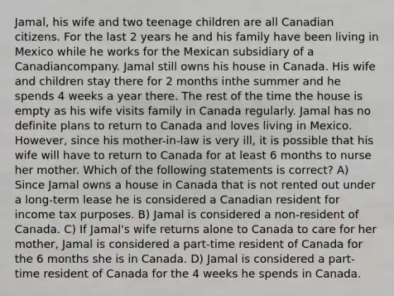 Jamal, his wife and two teenage children are all Canadian citizens. For the last 2 years he and his family have been living in Mexico while he works for the Mexican subsidiary of a Canadiancompany. Jamal still owns his house in Canada. His wife and children stay there for 2 months inthe summer and he spends 4 weeks a year there. The rest of the time the house is empty as his wife visits family in Canada regularly. Jamal has no definite plans to return to Canada and loves living in Mexico. However, since his mother-in-law is very ill, it is possible that his wife will have to return to Canada for at least 6 months to nurse her mother. Which of the following statements is correct? A) Since Jamal owns a house in Canada that is not rented out under a long-term lease he is considered a Canadian resident for income tax purposes. B) Jamal is considered a non-resident of Canada. C) If Jamal's wife returns alone to Canada to care for her mother, Jamal is considered a part-time resident of Canada for the 6 months she is in Canada. D) Jamal is considered a part-time resident of Canada for the 4 weeks he spends in Canada.