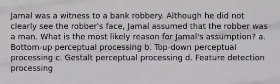 Jamal was a witness to a bank robbery. Although he did not clearly see the robber's face, Jamal assumed that the robber was a man. What is the most likely reason for Jamal's assumption? a. Bottom-up perceptual processing b. Top-down perceptual processing c. Gestalt perceptual processing d. Feature detection processing