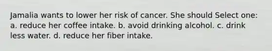 Jamalia wants to lower her risk of cancer. She should Select one: a. reduce her coffee intake. b. avoid drinking alcohol. c. drink less water. d. reduce her fiber intake.