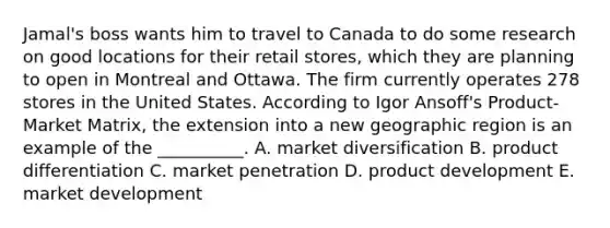 Jamal's boss wants him to travel to Canada to do some research on good locations for their retail stores, which they are planning to open in Montreal and Ottawa. The firm currently operates 278 stores in the United States. According to Igor Ansoff's Product-Market Matrix, the extension into a new geographic region is an example of the __________. A. market diversification B. product differentiation C. market penetration D. product development E. market development