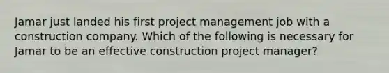 Jamar just landed his first project management job with a construction company. Which of the following is necessary for Jamar to be an effective construction project manager?