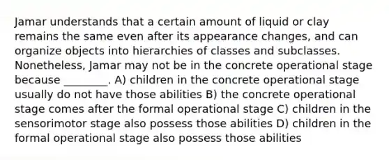 Jamar understands that a certain amount of liquid or clay remains the same even after its appearance changes, and can organize objects into hierarchies of classes and subclasses. Nonetheless, Jamar may not be in the concrete operational stage because ________. A) children in the concrete operational stage usually do not have those abilities B) the concrete operational stage comes after the formal operational stage C) children in the sensorimotor stage also possess those abilities D) children in the formal operational stage also possess those abilities