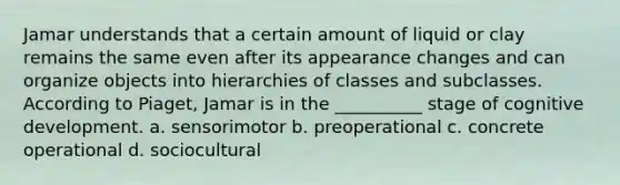 Jamar understands that a certain amount of liquid or clay remains the same even after its appearance changes and can organize objects into hierarchies of classes and subclasses. According to Piaget, Jamar is in the __________ stage of cognitive development. a. sensorimotor b. preoperational c. concrete operational d. sociocultural