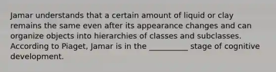 Jamar understands that a certain amount of liquid or clay remains the same even after its appearance changes and can organize objects into hierarchies of classes and subclasses. According to Piaget, Jamar is in the __________ stage of cognitive development.