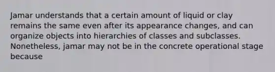 Jamar understands that a certain amount of liquid or clay remains the same even after its appearance changes, and can organize objects into hierarchies of classes and subclasses. Nonetheless, jamar may not be in the concrete operational stage because