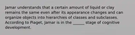 Jamar understands that a certain amount of liquid or clay remains the same even after its appearance changes and can organize objects into hierarchies of classes and subclasses. According to Piaget, Jamar is in the ______ stage of cognitive development.