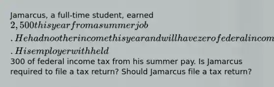 Jamarcus, a full-time student, earned 2,500 this year from a summer job. He had no other income this year and will have zero federal income tax liability this year. His employer withheld300 of federal income tax from his summer pay. Is Jamarcus required to file a tax return? Should Jamarcus file a tax return?