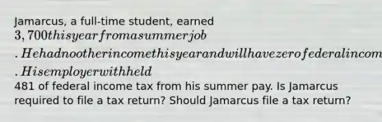 Jamarcus, a full-time student, earned 3,700 this year from a summer job. He had no other income this year and will have zero federal income tax liability this year. His employer withheld481 of federal income tax from his summer pay. Is Jamarcus required to file a tax return? Should Jamarcus file a tax return?