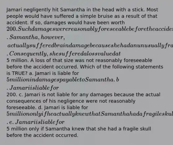 Jamari negligently hit Samantha in the head with a stick. Most people would have suffered a simple bruise as a result of that accident. If so, damages would have been worth 200. Such damages were reasonably foreseeable before the accident occurred. Samantha, however, actually suffered brain damage because she had an unusually fragile skull. Consequently, she suffered a loss valued at5 million. A loss of that size was not reasonably foreseeable before the accident occurred. Which of the following statements is TRUE? a. Jamari is liable for 5 million in damages payable to Samantha. b. Jamari is liable for200. c. Jamari is not liable for any damages because the actual consequences of his negligence were not reasonably foreseeable. d. Jamari is liable for 5 million only if he actually knew that Samantha had a fragile skull before he hit her. e. Jamari is liable for5 million only if Samantha knew that she had a fragile skull before the accident occurred.