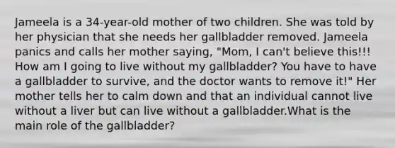 Jameela is a 34-year-old mother of two children. She was told by her physician that she needs her gallbladder removed. Jameela panics and calls her mother saying, "Mom, I can't believe this!!! How am I going to live without my gallbladder? You have to have a gallbladder to survive, and the doctor wants to remove it!" Her mother tells her to calm down and that an individual cannot live without a liver but can live without a gallbladder.What is the main role of the gallbladder?