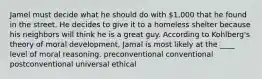 Jamel must decide what he should do with 1,000 that he found in the street. He decides to give it to a homeless shelter because his neighbors will think he is a great guy. According to Kohlberg's theory of moral development, Jamal is most likely at the ____ level of moral reasoning.​ preconventional ​conventional ​postconventional ​universal ethical