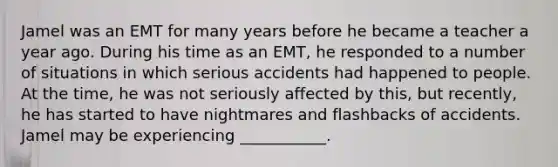 Jamel was an EMT for many years before he became a teacher a year ago. During his time as an EMT, he responded to a number of situations in which serious accidents had happened to people. At the time, he was not seriously affected by this, but recently, he has started to have nightmares and flashbacks of accidents. Jamel may be experiencing ___________.