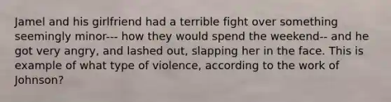 Jamel and his girlfriend had a terrible fight over something seemingly minor--- how they would spend the weekend-- and he got very angry, and lashed out, slapping her in the face. This is example of what type of violence, according to the work of Johnson?