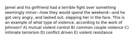 Jamel and his girlfriend had a terrible fight over something seemingly minor—how they would spend the weekend—and he got very angry, and lashed out, slapping her in the face. This is an example of what type of violence, according to the work of Johnson? A) mutual violent control B) common couple violence C) intimate terrorism D) conflict driven E) violent resistance