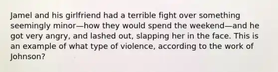 Jamel and his girlfriend had a terrible fight over something seemingly minor—how they would spend the weekend—and he got very angry, and lashed out, slapping her in the face. This is an example of what type of violence, according to the work of Johnson?