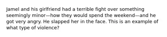 Jamel and his girlfriend had a terrible fight over something seemingly minor—how they would spend the weekend—and he got very angry. He slapped her in the face. This is an example of what type of violence?