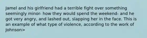 Jamel and his girlfriend had a terrible fight over something seemingly minor- how they would spend the weekend- and he got very angry, and lashed out, slapping her in the face. This is an example of what type of violence, according to the work of Johnson>