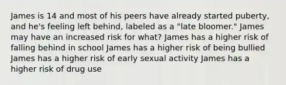 James is 14 and most of his peers have already started puberty, and he's feeling left behind, labeled as a "late bloomer." James may have an increased risk for what? James has a higher risk of falling behind in school James has a higher risk of being bullied James has a higher risk of early sexual activity James has a higher risk of drug use