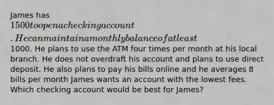 James has 1500 to open a checking account. He can maintain a monthly balance of at least1000. He plans to use the ATM four times per month at his local branch. He does not overdraft his account and plans to use direct deposit. He also plans to pay his bills online and he averages 8 bills per month James wants an account with the lowest fees. Which checking account would be best for James?